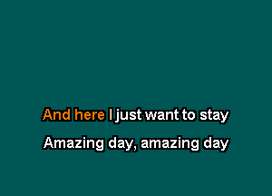 And here ljust want to stay

Amazing day, amazing day