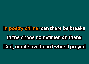 in poetry chime, can there be breaks
in the chaos sometimes oh thank

God, must have heard when I prayed