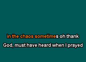 in the chaos sometimes oh thank

God, must have heard when I prayed