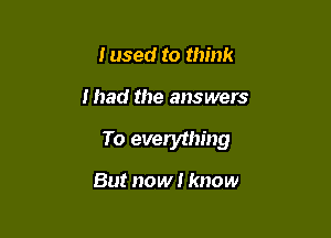 Iused to think

I had the answers

To everything

But now I know
