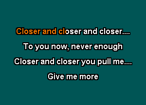 Closer and closer and closer....

To you now, never enough

Closer and closer you pull me....

Give me more