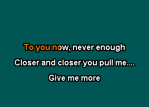 To you now, never enough

Closer and closer you pull me....

Give me more