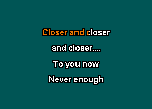 Closer and closer
and closer....

To you now

Never enough