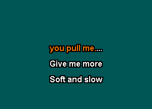 you pull me....

Give me more

Soft and slow