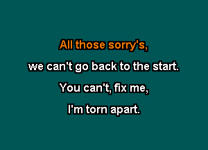 All those sorry's,

we can't go back to the start.
You can't, fix me,

I'm torn apart.