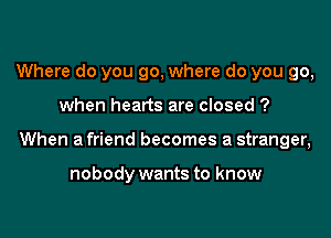 Where do you go, where do you go,

when hearts are closed ?

When a friend becomes a stranger,

nobody wants to know