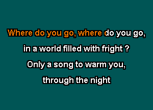 Where do you go, where do you go,

in a world filled with fright ?

Only a song to warm you,
through the night
