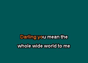 Darling you mean the

whole wide world to me