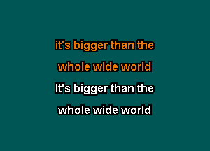 it's bigger than the

whole wide world

It's bigger than the

whole wide world