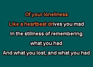0f your loneliness
Like a heartbeat drives you mad
In the stillness of remembering
what you had
And what you lost, and what you had