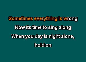 Sometimes everything is wrong

Now its time to sing along

When you day is night alone,

hold on