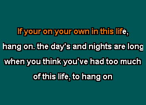 If your on your own in this life,
hang on. the day's and nights are long
when you think you've had too much

ofthis life, to hang on