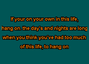 If your on your own in this life,
hang on. the day's and nights are long
when you think you've had too much

ofthis life, to hang on