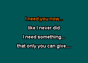 I need you now...
like I never did

I need something...

that only you can give....