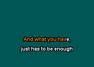 And what you have,

just has to be enough