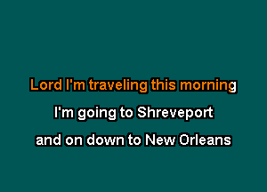 Lord I'm traveling this morning

I'm going to Shreveport

and on down to New Orleans