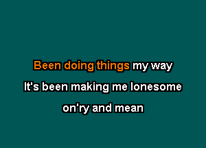 Been doing things my way

It's been making me lonesome

on'ry and mean