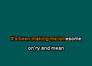 It's been making me lonesome

on'ry and mean