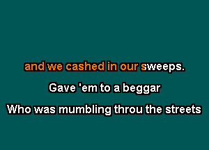 and we cashed in our sweeps.

Gave 'em to a beggar

Who was mumbling throu the streets
