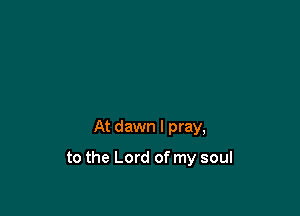 At dawn I pray,

to the Lord of my soul