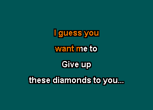 I guess you
want me to

Give up

these diamonds to you...