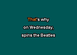 That's why

on Wednesday,

spins the Beatles