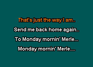 That's just the way I am..

Send me back home again.

To Monday mornin' Merle...

Monday mornin' Merle....