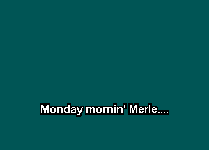 Monday mornin' Merle....