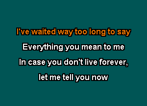 I've waited way too long to say
Everything you mean to me

In case you don't live forever,

let me tell you now