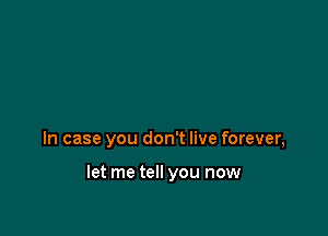 In case you don't live forever,

let me tell you now