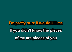 I'm pretty sure it would kill me

lfyou didn't know the pieces

of me are pieces ofyou