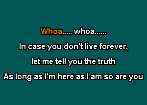 Whoa ..... whoa ......
In case you don't live forever,

let me tell you the truth

As long as I'm here as I am so are you