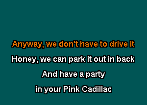 Anyway. we don't have to drive it

Honey, we can park it out in back
And have a party

in your Pink Cadillac