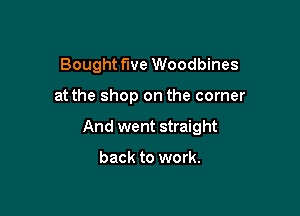 Bought five Woodbines

at the shop on the corner

And went straight

back to work.