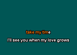 take my time

I'll see you when my love grows