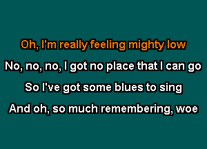 Oh, I'm really feeling mighty low
No, no, no, I got no place that I can go
So I've got some blues to sing

And oh, so much remembering, woe