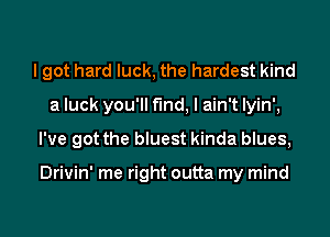 I got hard luck, the hardest kind
a luck you'll find, I ain't lyin',
I've got the bluest kinda blues,

Drivin' me right outta my mind