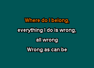 Where do I belong,

everything I do is wrong,
all wrong

Wrong as can be