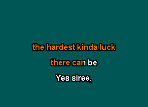 the hardest kinda luck

there can be

Yes siree,