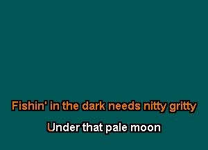 Fishin' in the dark needs nitty gritty

Under that pale moon