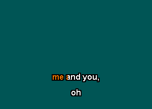 me and you,
oh