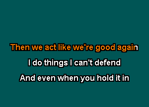 Then we act like we're good again

I do things I can't defend

And even when you hold it in