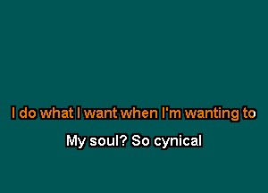 I do what I want when I'm wanting to

My soul? So cynical
