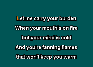 Let me carry your burden
When your mouth's on fire

but your mind is cold

And you're fanning flames

that won't keep you warm