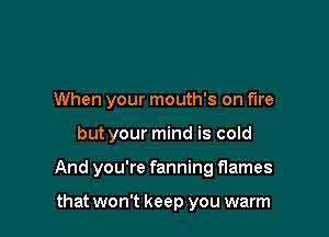 When your mouth's on fire

but your mind is cold

And you're fanning flames

that won't keep you warm