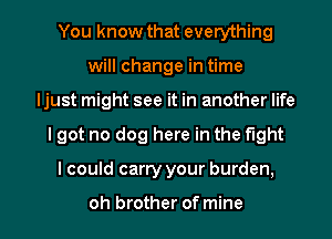 You know that everything
will change in time
Ijust might see it in another life

I got no dog here in the tight

I could carry your burden,

oh brother of mine I