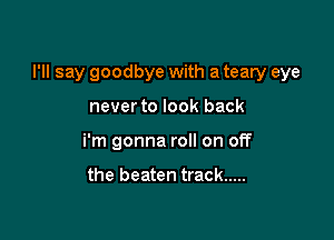 I'll say goodbye with a teary eye

never to look back
i'm gonna roll on off

the beaten track .....