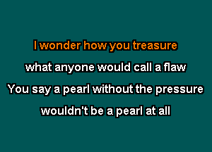 lwonder how you treasure
what anyone would call a flaw
You say a pearl without the pressure

wouldn't be a pearl at all