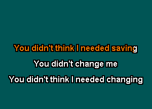 You didn't think I needed saving

You didn't change me

You didn'tthink I needed changing