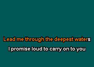 Lead me through the deepest waters

I promise loud to carry on to you